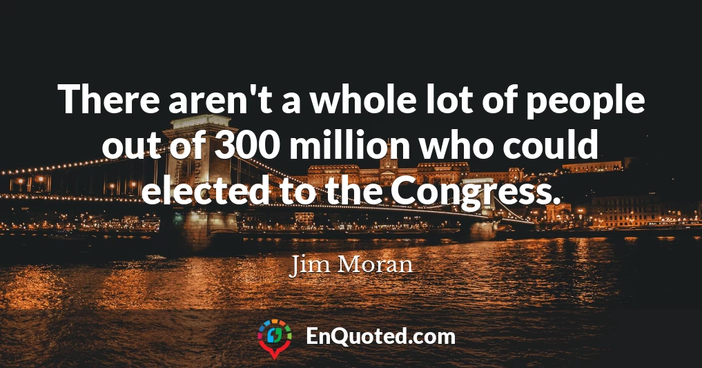 There aren't a whole lot of people out of 300 million who could elected to the Congress.