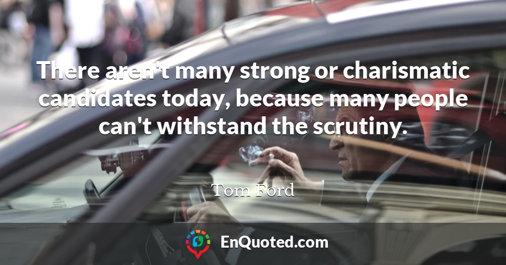 There aren't many strong or charismatic candidates today, because many people can't withstand the scrutiny.