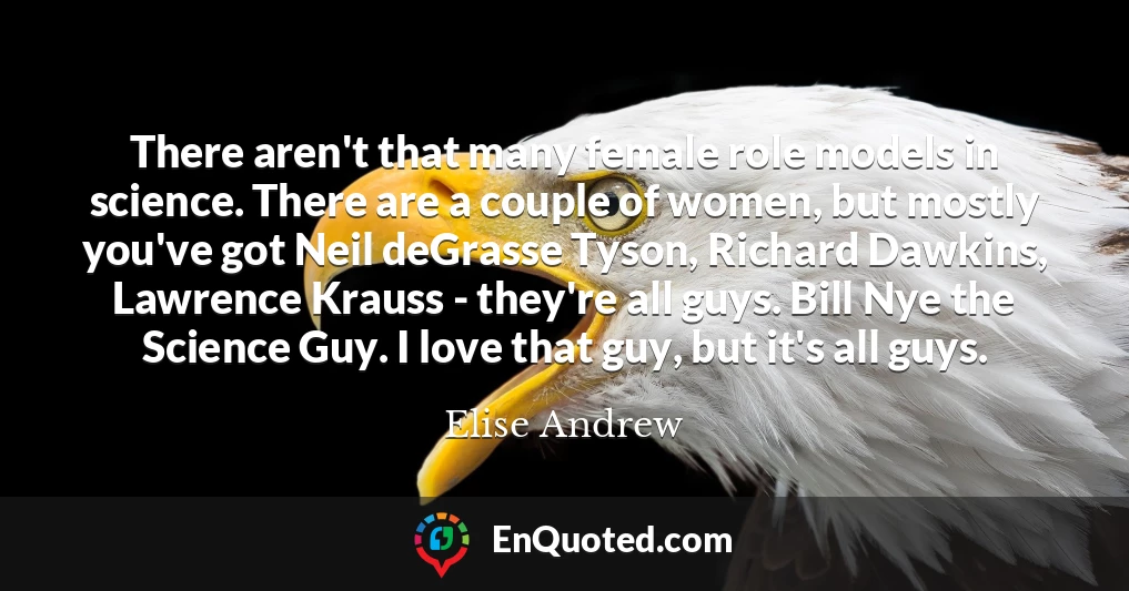 There aren't that many female role models in science. There are a couple of women, but mostly you've got Neil deGrasse Tyson, Richard Dawkins, Lawrence Krauss - they're all guys. Bill Nye the Science Guy. I love that guy, but it's all guys.