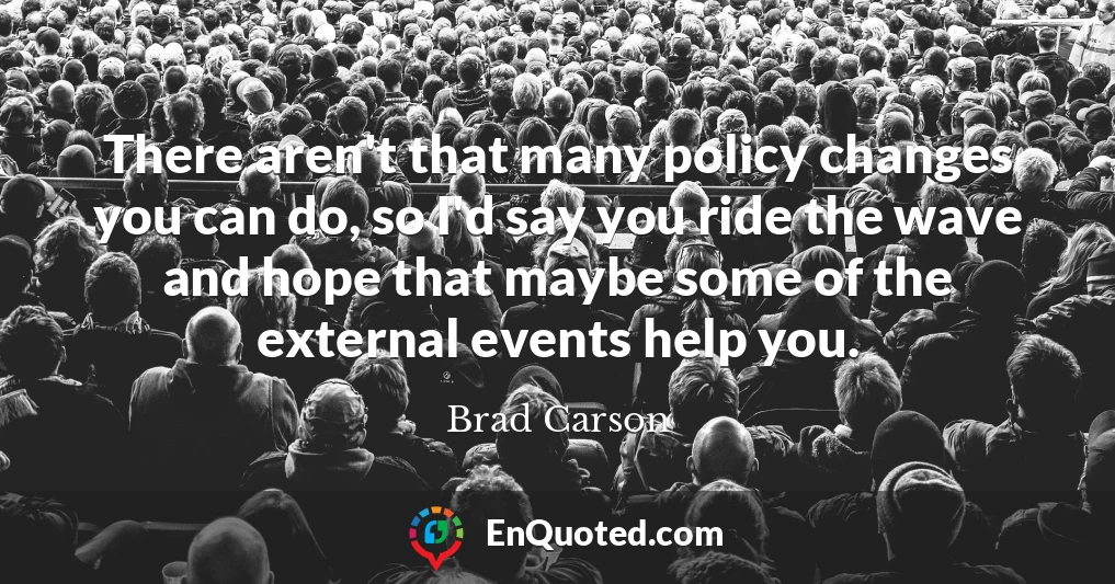 There aren't that many policy changes you can do, so I'd say you ride the wave and hope that maybe some of the external events help you.