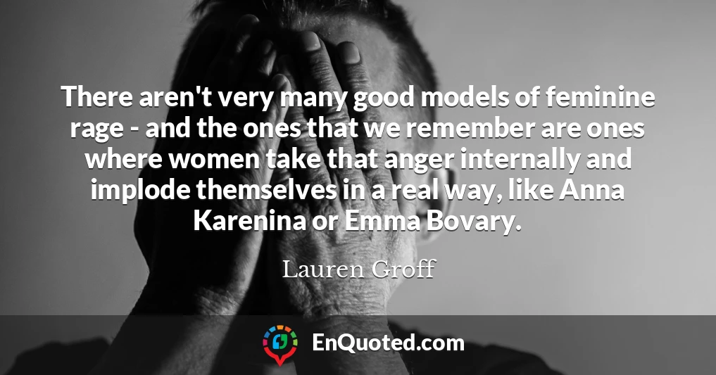There aren't very many good models of feminine rage - and the ones that we remember are ones where women take that anger internally and implode themselves in a real way, like Anna Karenina or Emma Bovary.