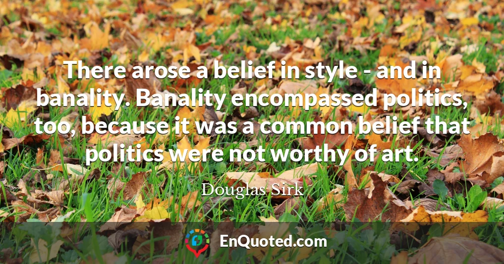 There arose a belief in style - and in banality. Banality encompassed politics, too, because it was a common belief that politics were not worthy of art.