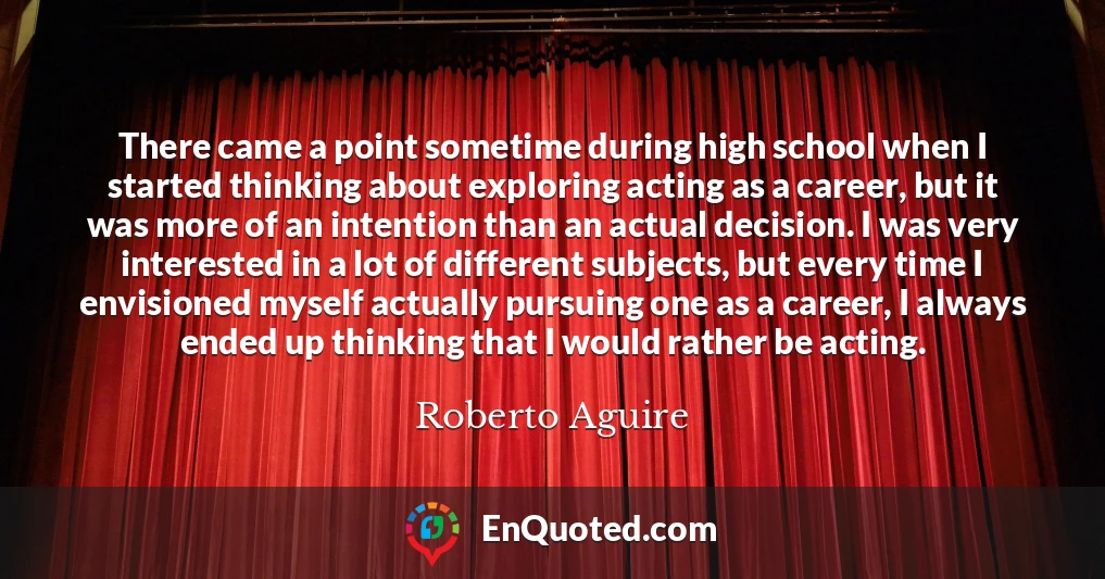 There came a point sometime during high school when I started thinking about exploring acting as a career, but it was more of an intention than an actual decision. I was very interested in a lot of different subjects, but every time I envisioned myself actually pursuing one as a career, I always ended up thinking that I would rather be acting.