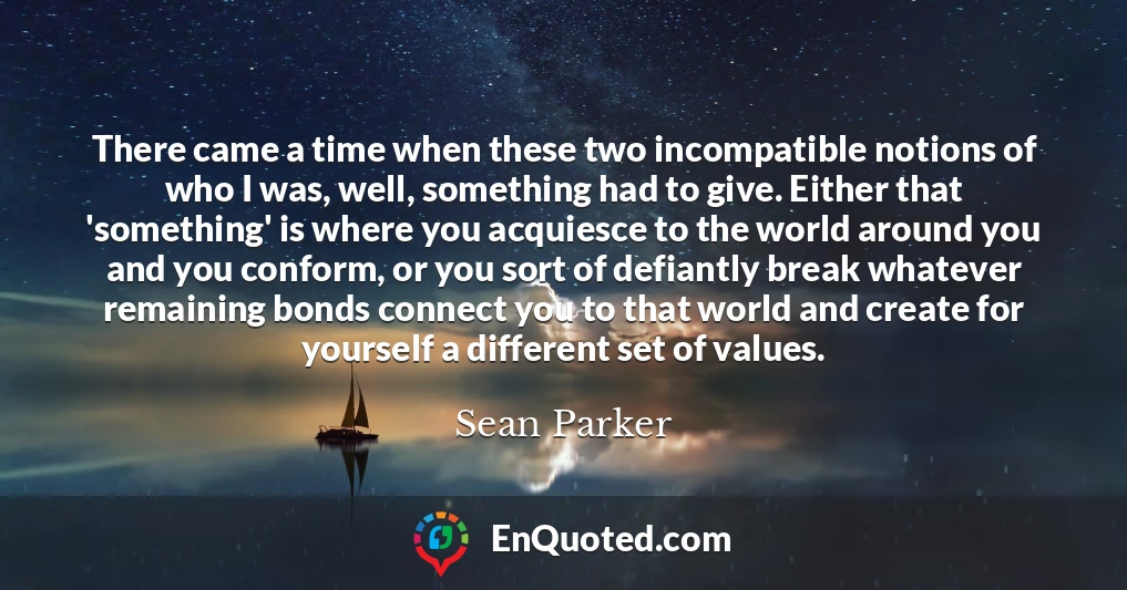 There came a time when these two incompatible notions of who I was, well, something had to give. Either that 'something' is where you acquiesce to the world around you and you conform, or you sort of defiantly break whatever remaining bonds connect you to that world and create for yourself a different set of values.