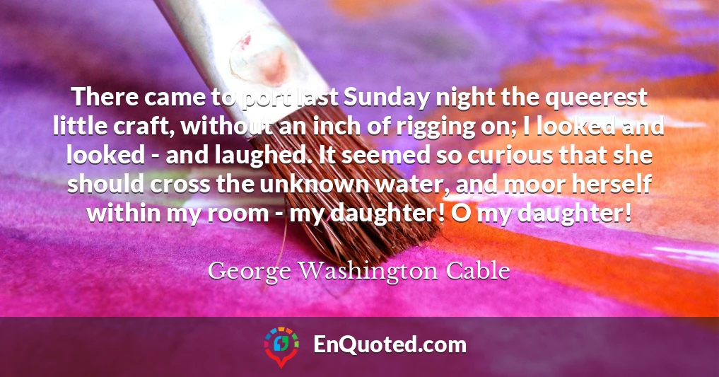 There came to port last Sunday night the queerest little craft, without an inch of rigging on; I looked and looked - and laughed. It seemed so curious that she should cross the unknown water, and moor herself within my room - my daughter! O my daughter!