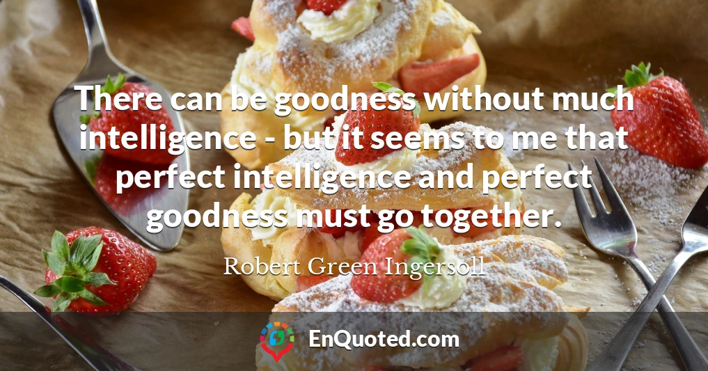 There can be goodness without much intelligence - but it seems to me that perfect intelligence and perfect goodness must go together.