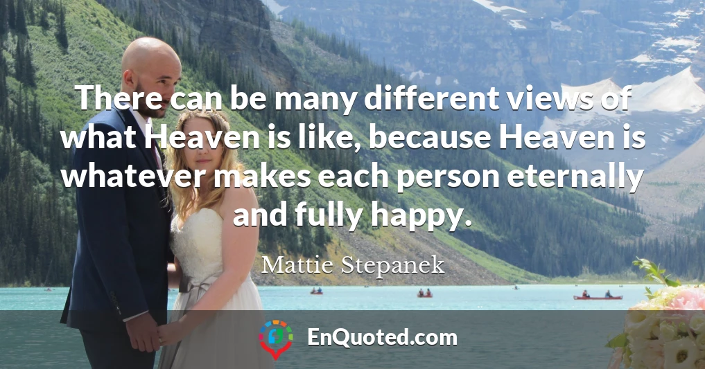 There can be many different views of what Heaven is like, because Heaven is whatever makes each person eternally and fully happy.
