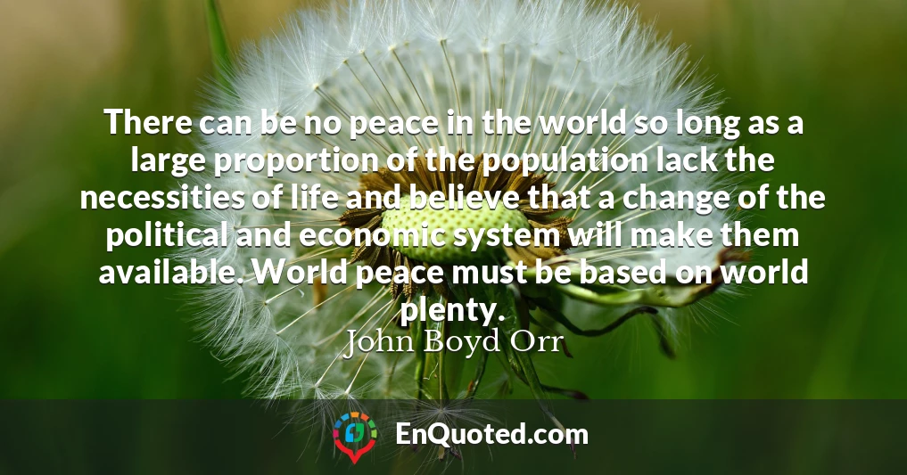 There can be no peace in the world so long as a large proportion of the population lack the necessities of life and believe that a change of the political and economic system will make them available. World peace must be based on world plenty.