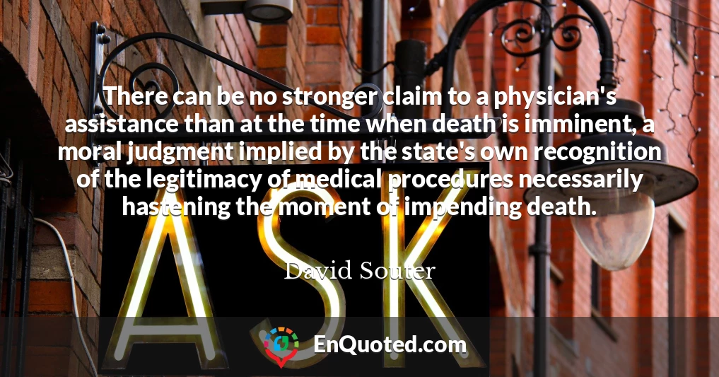 There can be no stronger claim to a physician's assistance than at the time when death is imminent, a moral judgment implied by the state's own recognition of the legitimacy of medical procedures necessarily hastening the moment of impending death.