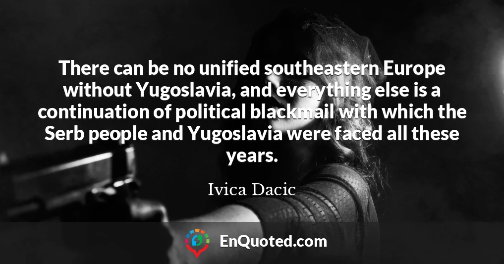 There can be no unified southeastern Europe without Yugoslavia, and everything else is a continuation of political blackmail with which the Serb people and Yugoslavia were faced all these years.