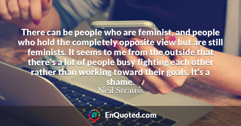 There can be people who are feminist, and people who hold the completely opposite view but are still feminists. It seems to me from the outside that there's a lot of people busy fighting each other rather than working toward their goals. It's a shame.
