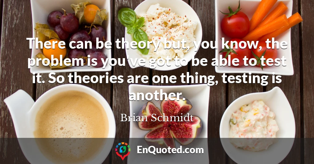 There can be theory but, you know, the problem is you've got to be able to test it. So theories are one thing, testing is another.