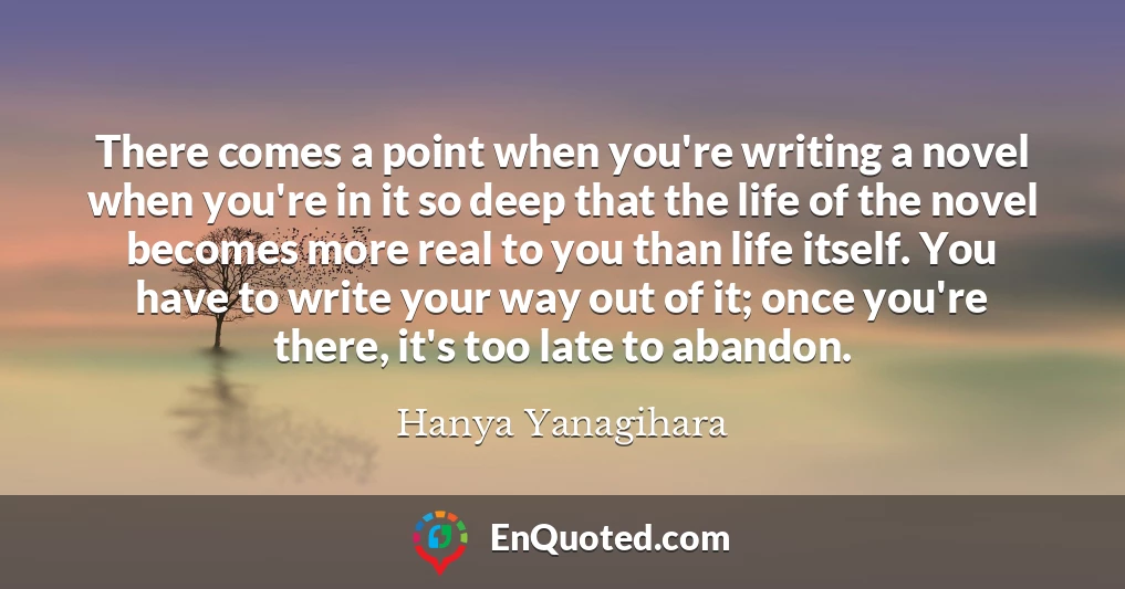 There comes a point when you're writing a novel when you're in it so deep that the life of the novel becomes more real to you than life itself. You have to write your way out of it; once you're there, it's too late to abandon.