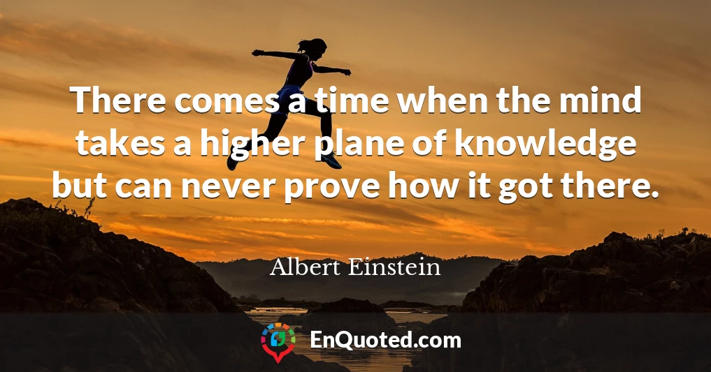 There comes a time when the mind takes a higher plane of knowledge but can never prove how it got there.