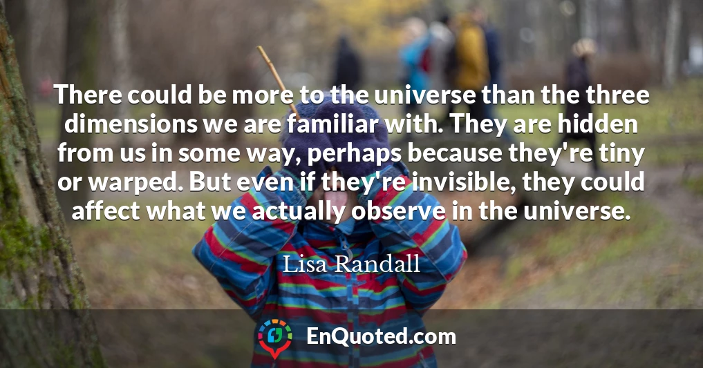 There could be more to the universe than the three dimensions we are familiar with. They are hidden from us in some way, perhaps because they're tiny or warped. But even if they're invisible, they could affect what we actually observe in the universe.