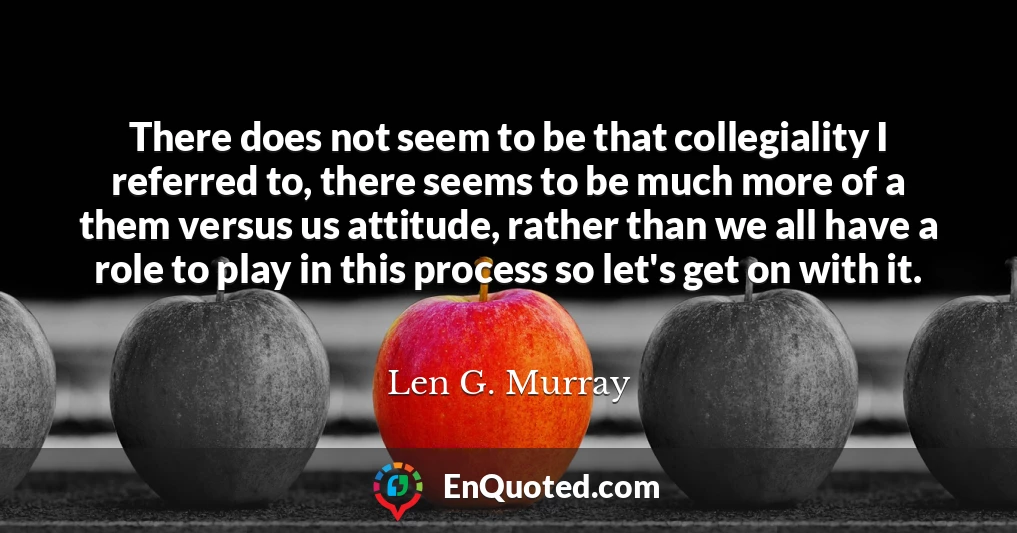 There does not seem to be that collegiality I referred to, there seems to be much more of a them versus us attitude, rather than we all have a role to play in this process so let's get on with it.