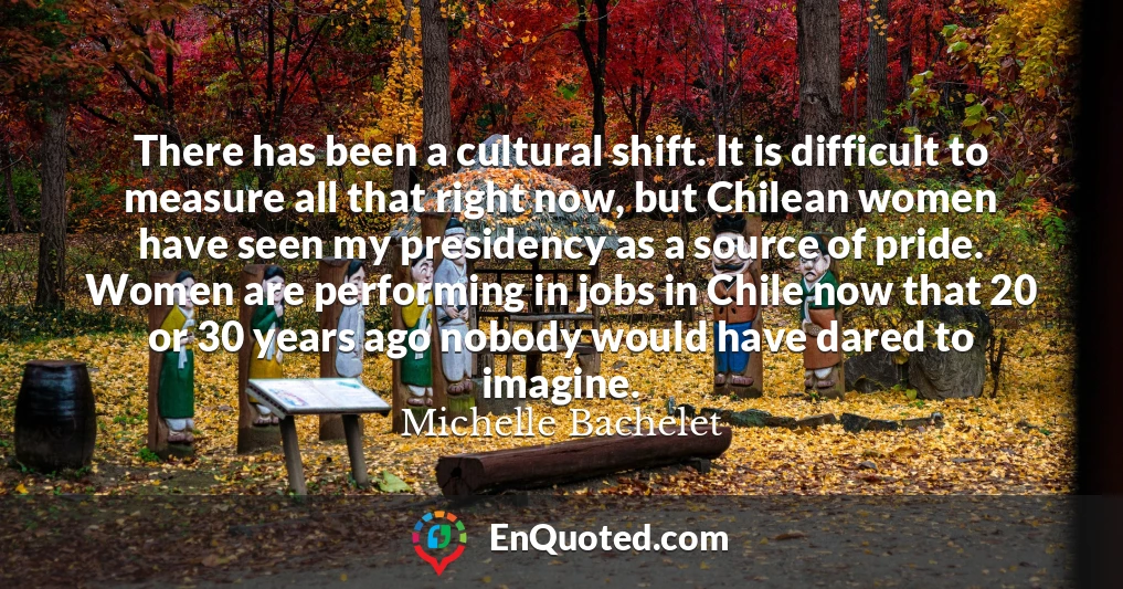 There has been a cultural shift. It is difficult to measure all that right now, but Chilean women have seen my presidency as a source of pride. Women are performing in jobs in Chile now that 20 or 30 years ago nobody would have dared to imagine.