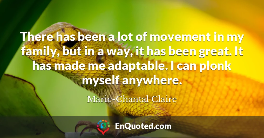 There has been a lot of movement in my family, but in a way, it has been great. It has made me adaptable. I can plonk myself anywhere.