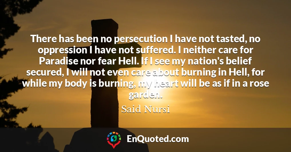 There has been no persecution I have not tasted, no oppression I have not suffered. I neither care for Paradise nor fear Hell. If I see my nation's belief secured, I will not even care about burning in Hell, for while my body is burning, my heart will be as if in a rose garden.