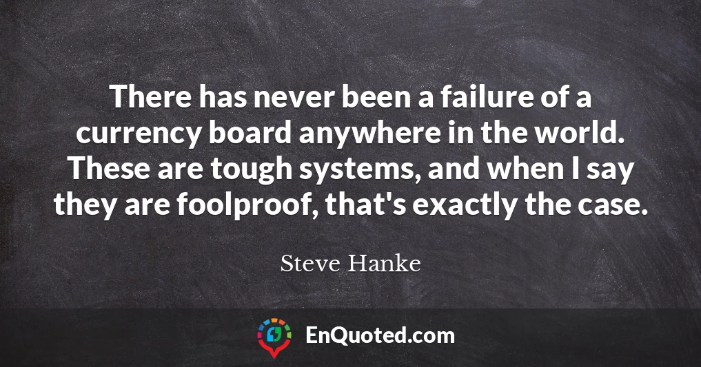 There has never been a failure of a currency board anywhere in the world. These are tough systems, and when I say they are foolproof, that's exactly the case.