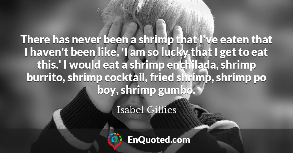 There has never been a shrimp that I've eaten that I haven't been like, 'I am so lucky that I get to eat this.' I would eat a shrimp enchilada, shrimp burrito, shrimp cocktail, fried shrimp, shrimp po boy, shrimp gumbo.