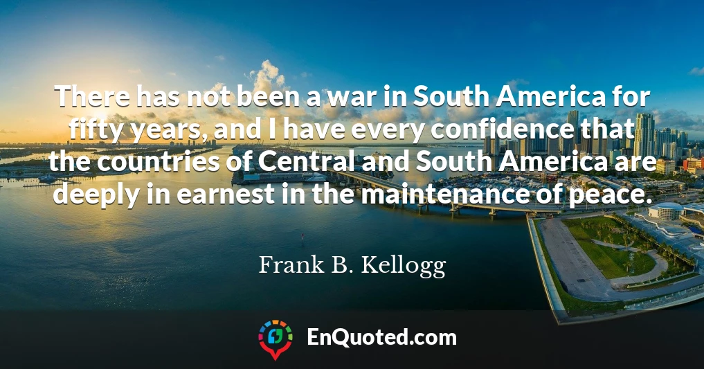There has not been a war in South America for fifty years, and I have every confidence that the countries of Central and South America are deeply in earnest in the maintenance of peace.