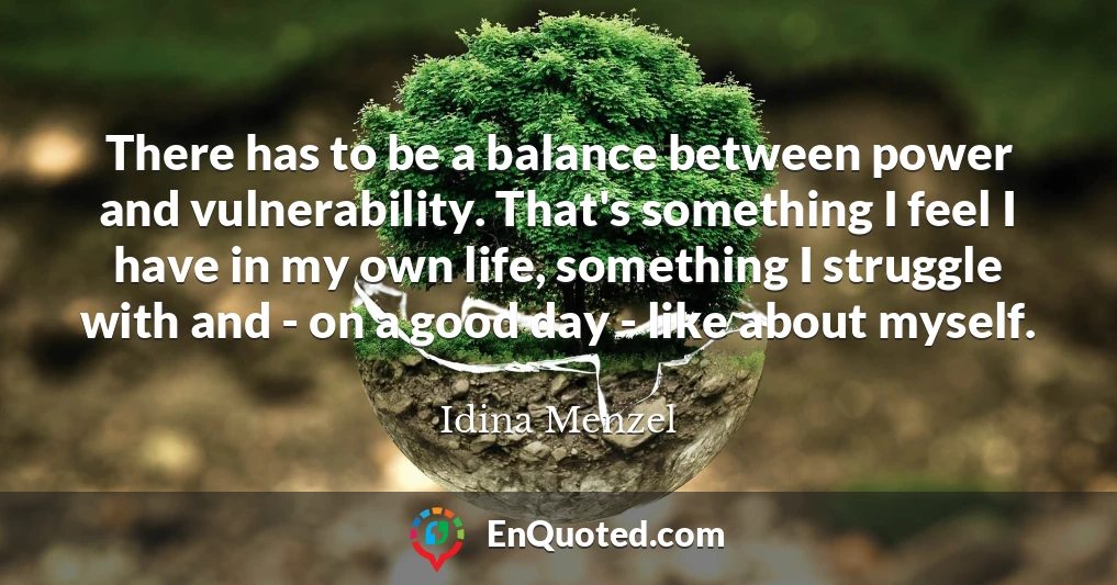 There has to be a balance between power and vulnerability. That's something I feel I have in my own life, something I struggle with and - on a good day - like about myself.