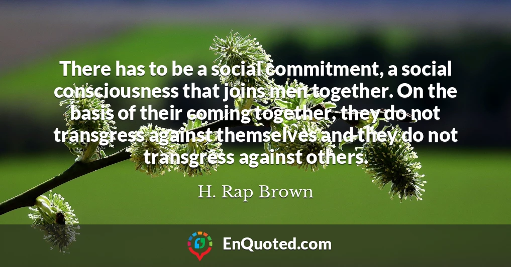 There has to be a social commitment, a social consciousness that joins men together. On the basis of their coming together, they do not transgress against themselves and they do not transgress against others.