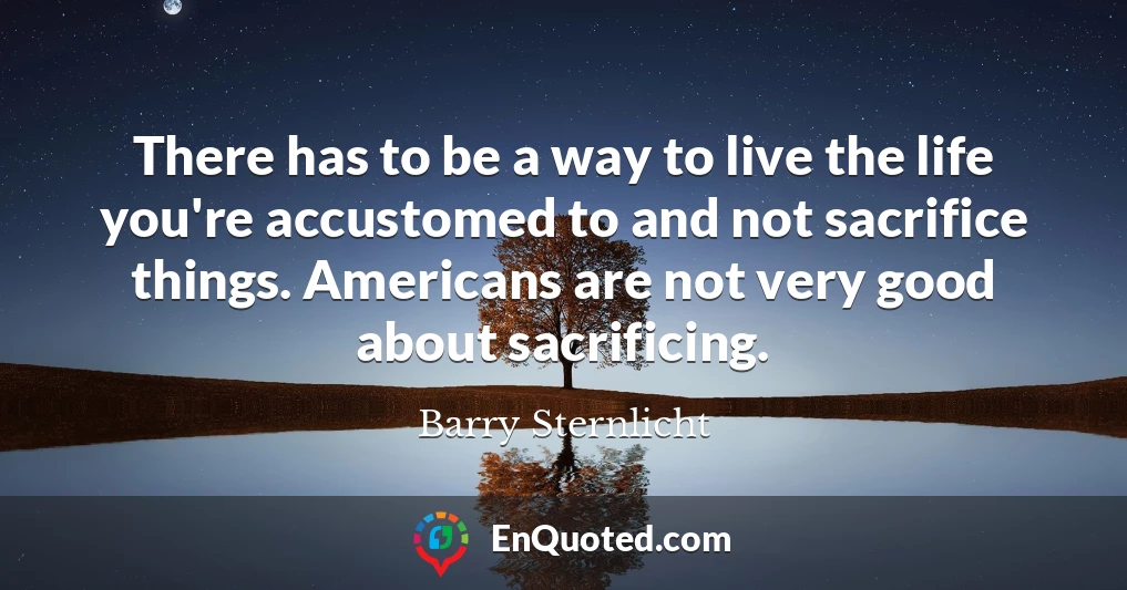 There has to be a way to live the life you're accustomed to and not sacrifice things. Americans are not very good about sacrificing.