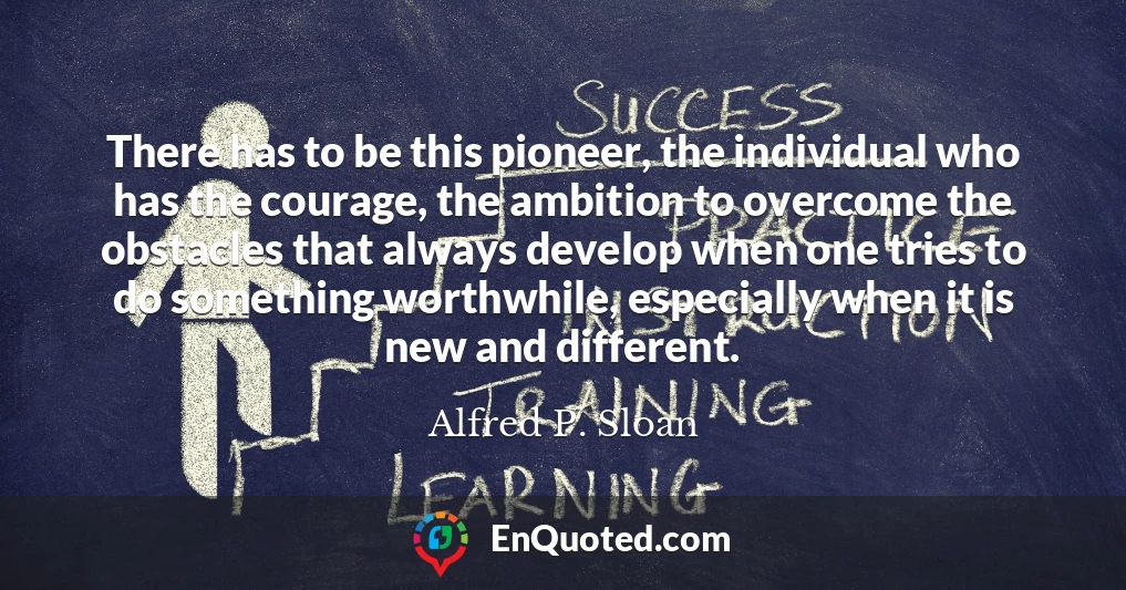 There has to be this pioneer, the individual who has the courage, the ambition to overcome the obstacles that always develop when one tries to do something worthwhile, especially when it is new and different.