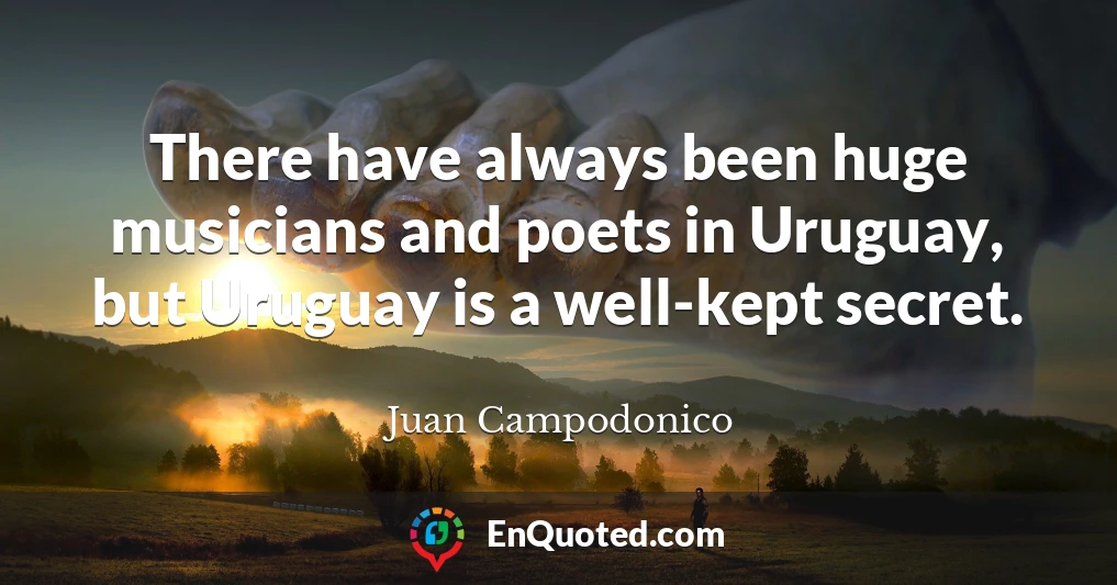 There have always been huge musicians and poets in Uruguay, but Uruguay is a well-kept secret.