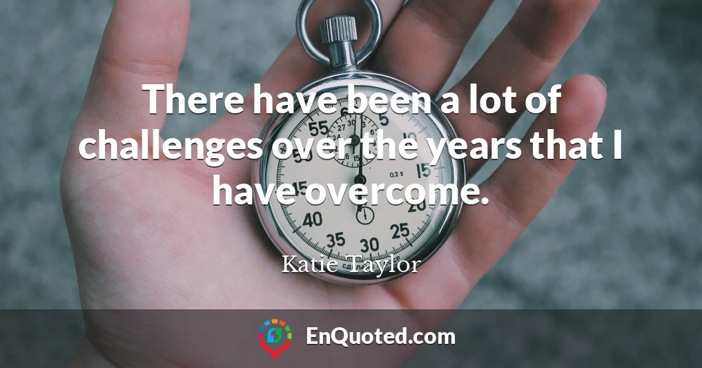 There have been a lot of challenges over the years that I have overcome.