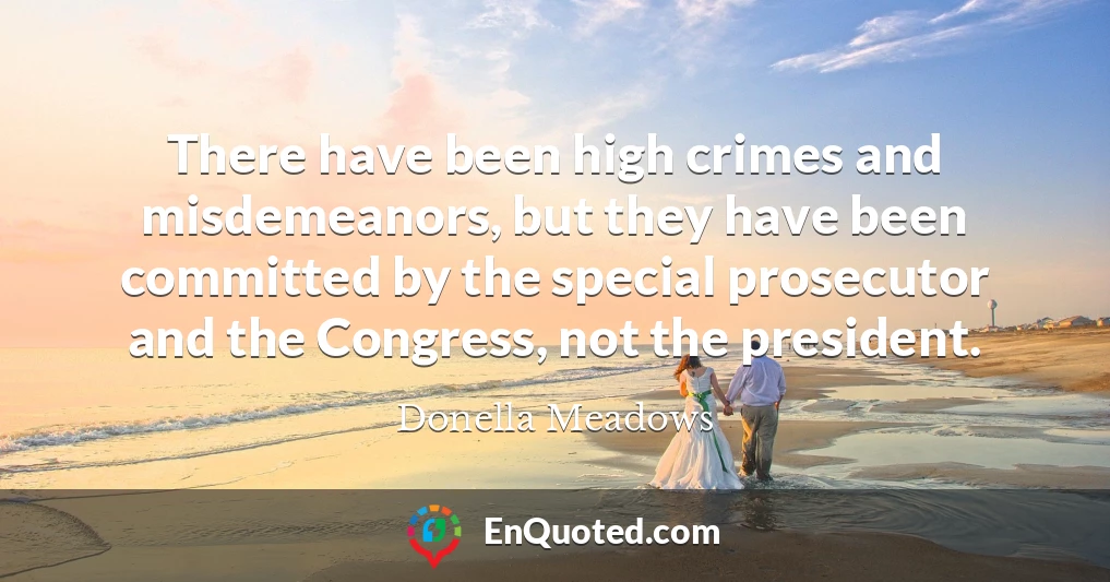 There have been high crimes and misdemeanors, but they have been committed by the special prosecutor and the Congress, not the president.