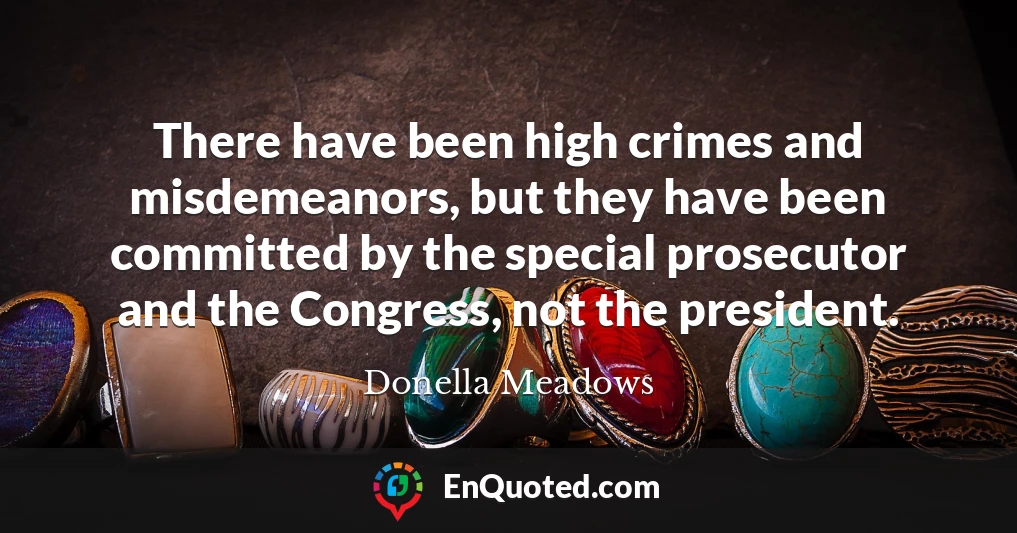 There have been high crimes and misdemeanors, but they have been committed by the special prosecutor and the Congress, not the president.