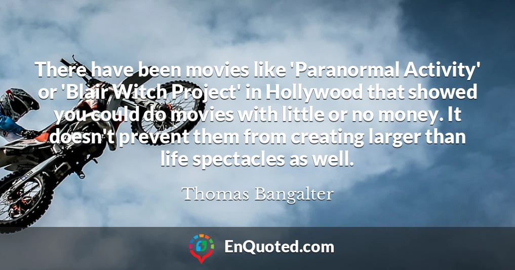There have been movies like 'Paranormal Activity' or 'Blair Witch Project' in Hollywood that showed you could do movies with little or no money. It doesn't prevent them from creating larger than life spectacles as well.