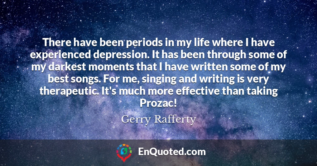 There have been periods in my life where I have experienced depression. It has been through some of my darkest moments that I have written some of my best songs. For me, singing and writing is very therapeutic. It's much more effective than taking Prozac!