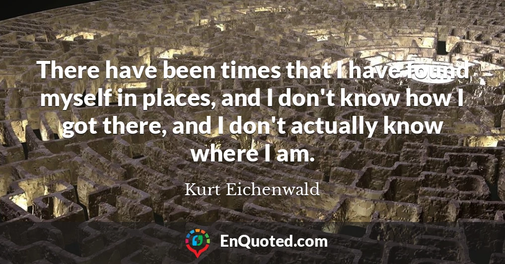 There have been times that I have found myself in places, and I don't know how I got there, and I don't actually know where I am.