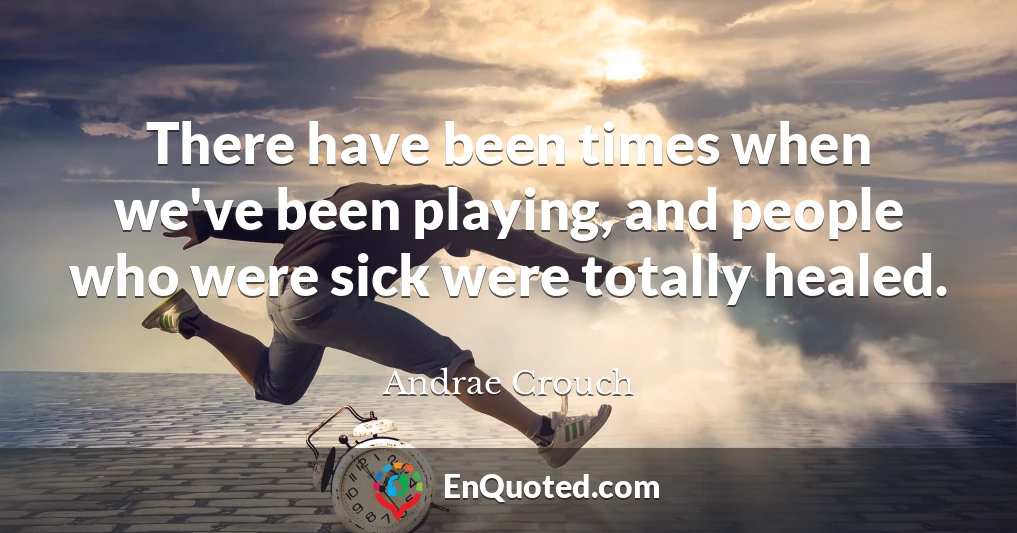 There have been times when we've been playing, and people who were sick were totally healed.