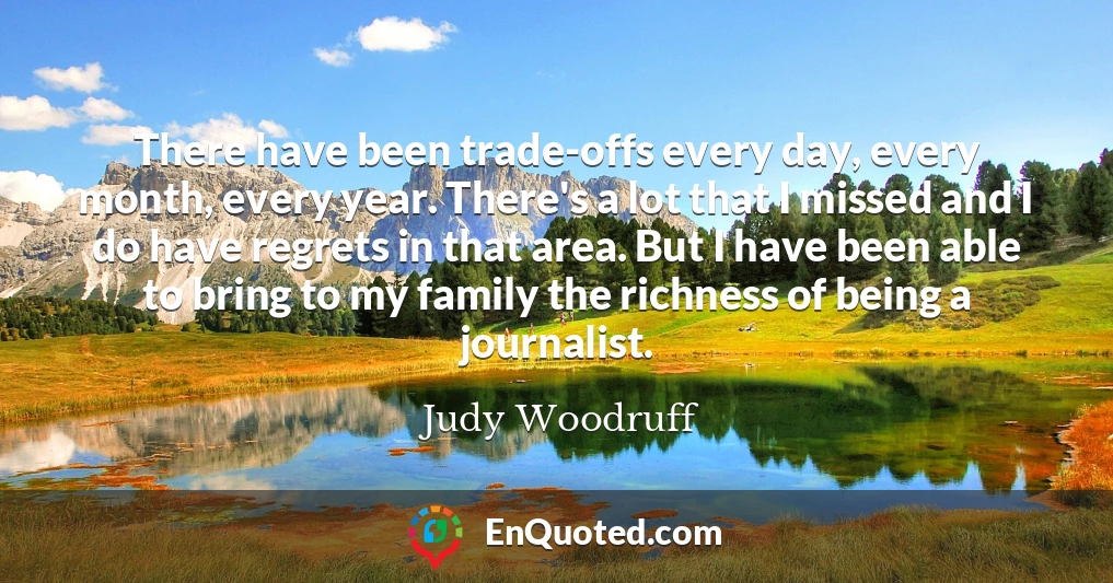 There have been trade-offs every day, every month, every year. There's a lot that I missed and I do have regrets in that area. But I have been able to bring to my family the richness of being a journalist.