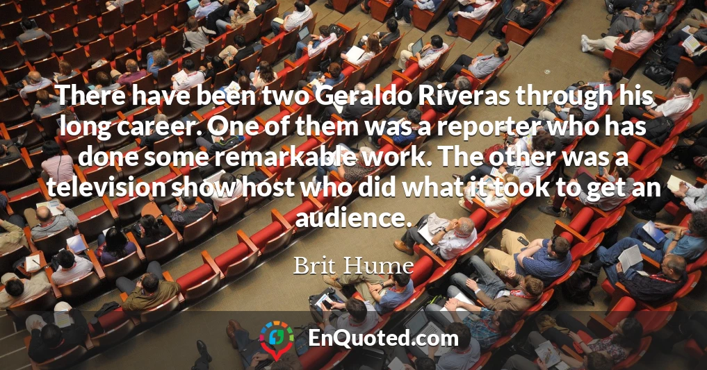 There have been two Geraldo Riveras through his long career. One of them was a reporter who has done some remarkable work. The other was a television show host who did what it took to get an audience.