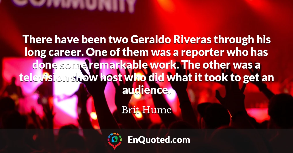 There have been two Geraldo Riveras through his long career. One of them was a reporter who has done some remarkable work. The other was a television show host who did what it took to get an audience.