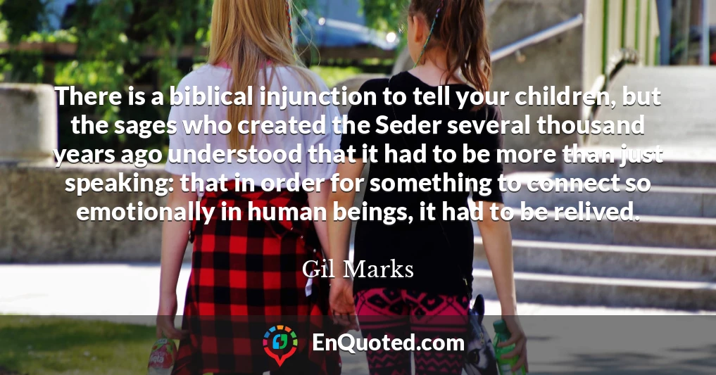 There is a biblical injunction to tell your children, but the sages who created the Seder several thousand years ago understood that it had to be more than just speaking: that in order for something to connect so emotionally in human beings, it had to be relived.