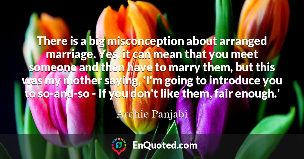 There is a big misconception about arranged marriage. Yes, it can mean that you meet someone and then have to marry them, but this was my mother saying, 'I'm going to introduce you to so-and-so - If you don't like them, fair enough.'