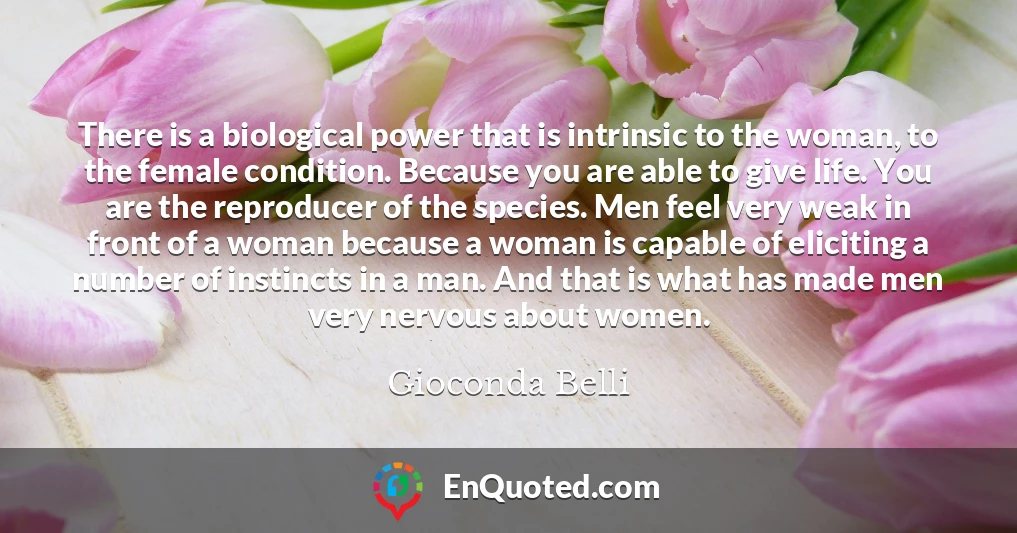 There is a biological power that is intrinsic to the woman, to the female condition. Because you are able to give life. You are the reproducer of the species. Men feel very weak in front of a woman because a woman is capable of eliciting a number of instincts in a man. And that is what has made men very nervous about women.