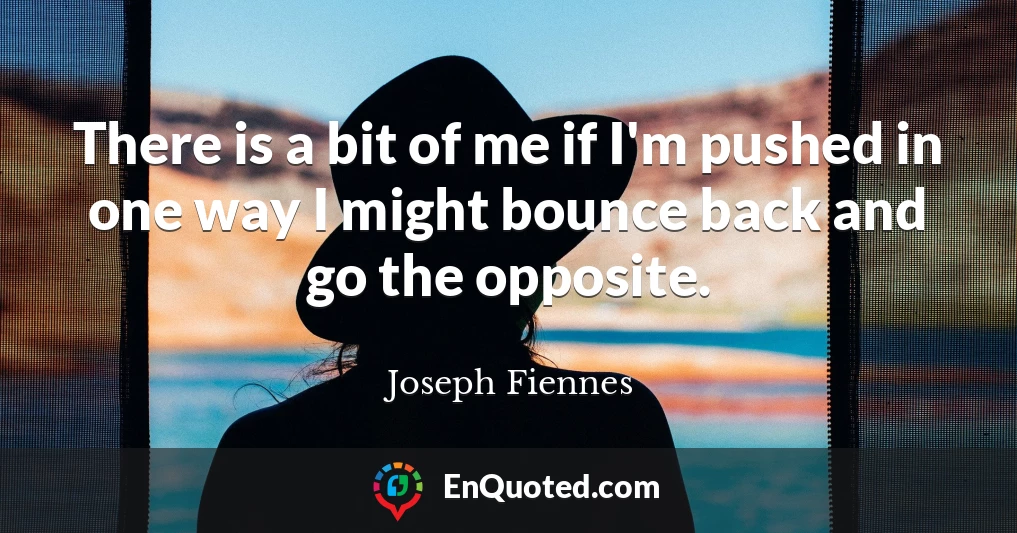 There is a bit of me if I'm pushed in one way I might bounce back and go the opposite.