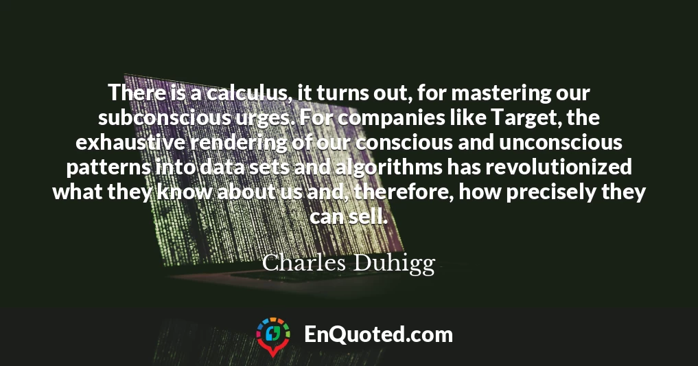 There is a calculus, it turns out, for mastering our subconscious urges. For companies like Target, the exhaustive rendering of our conscious and unconscious patterns into data sets and algorithms has revolutionized what they know about us and, therefore, how precisely they can sell.