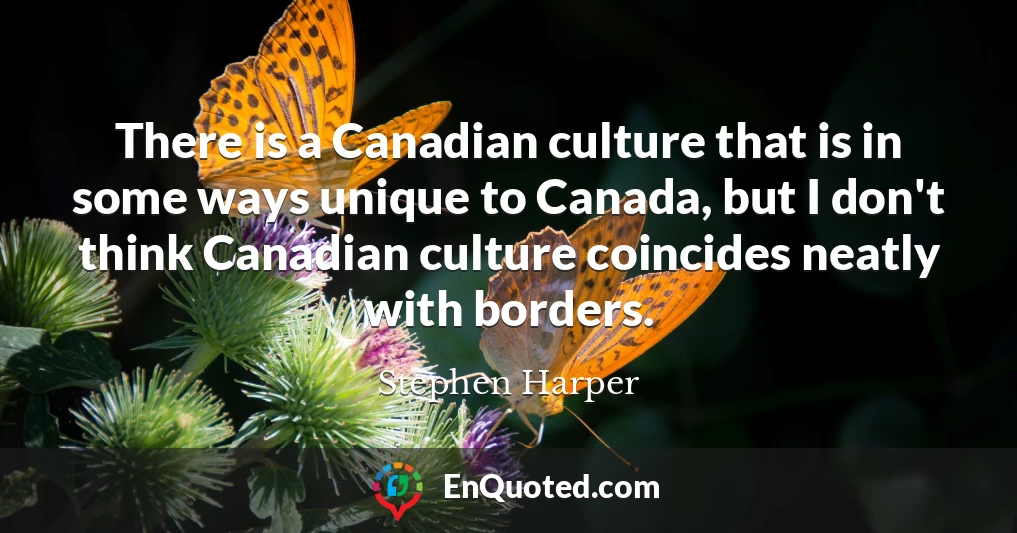 There is a Canadian culture that is in some ways unique to Canada, but I don't think Canadian culture coincides neatly with borders.