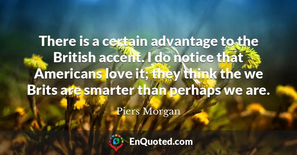 There is a certain advantage to the British accent. I do notice that Americans love it; they think the we Brits are smarter than perhaps we are.