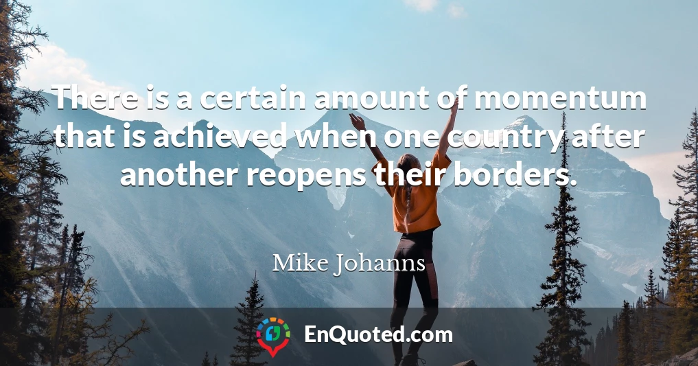 There is a certain amount of momentum that is achieved when one country after another reopens their borders.