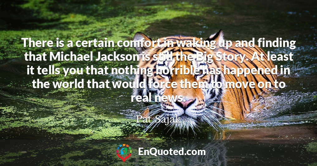 There is a certain comfort in waking up and finding that Michael Jackson is still the Big Story. At least it tells you that nothing horrible has happened in the world that would force them to move on to real news.